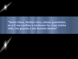 "Santo Deus, Senhor meu, zeloso guardador,  se a ti me confiou a conhecer-te, rege minha vida, me guarde e me ilumine Amém!"  