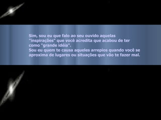 Sim, sou eu que falo ao seu ouvido aquelas  "inspirações" que você acredita que acabou de ter como "grande idéia".  Sou eu quem te causa aqueles arrepios quando você se  aproxima de lugares ou situações que vão te fazer mal. 