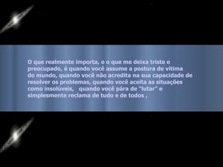 O que realmente importa, e o que me deixa triste e preocupado, é quando você assume a postura de vítima  do mundo, quando você não acredita na sua capacidade de  resolver os problemas, quando você aceita as situações  como insolúveis,  quando você pára de "lutar" e  simplesmente reclama de tudo e de todos , 