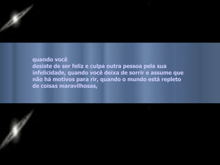 quando você  desiste de ser feliz e culpa outra pessoa pela sua  infelicidade, quando você deixa de sorrir e assume que  não há motivos para rir, quando o mundo está repleto  de coisas maravilhosas,   