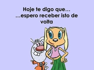 Hoje te digo que… …espero receber isto de volta 