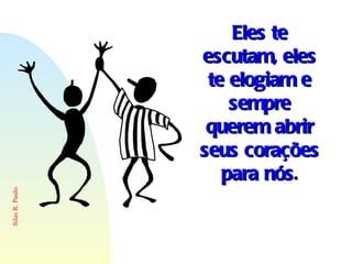 Eles te escutam, eles te elogiam e sempre querem abrir seus corações para nós . 