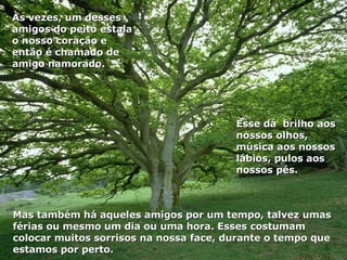 Mas também há aqueles amigos por um tempo, talvez umas férias ou mesmo um dia ou uma hora. Esses costumam colocar muitos sorrisos na nossa face, durante o tempo que estamos por perto. Esse dá  brilho aos nossos olhos, música aos nossos lábios, pulos aos nossos pés. Às vezes, um desses amigos do peito estala o nosso coração e então é chamado de amigo namorado. 