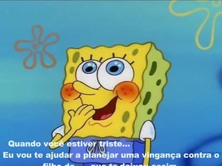Quando você estiver triste...   Eu vou te ajudar a planejar uma vingança contra o filho da .... que te   deixou assim. 