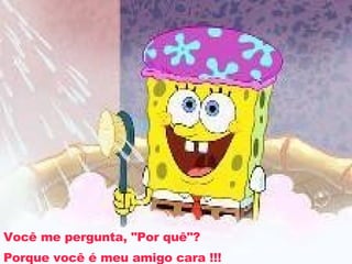 Você me pergunta, "Por quê"? Porque você é meu amigo cara !!! 