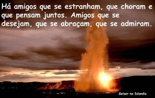 Há amigos que se estranham, que choram e
que pensam juntos. Amigos que se
desejam, que se abraçam, que se admiram.




                               Geiser na Islandia
 