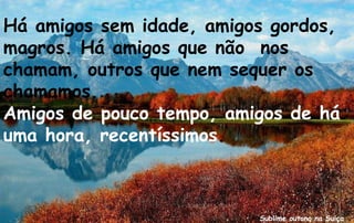 Há amigos sem idade, amigos gordos,
magros. Há amigos que não nos
chamam, outros que nem sequer os
chamamos.
Amigos de pouco tempo, amigos de há
uma hora, recentíssimos.



                          Sublime outono na Suiça
 
