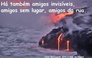 Há também amigos invisíveis,
amigos sem lugar, amigos da rua.




                Lava deslizando para o mar no Hawai
 