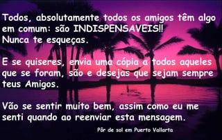 Todos, absolutamente todos os amigos têm algo
em comum: são INDISPENSAVEIS!!
Nunca te esqueças.

E se quiseres, envia uma cópia a todos aqueles
que se foram, são e desejas que sejam sempre
teus Amigos.

Vão se sentir muito bem, assim como eu me
senti quando ao reenviar esta mensagem.
                    Pôr de sol em Puerto Vallarta
 