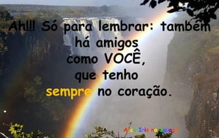 Ah!!! Só para lembrar: também
              há amigos
             como VOCÊ,
               que tenho
          sempre no coração.
.
                    Arco Iris no Iguaçú
 