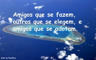 Amigos que se fazem,
            outros que se elegem, e
            amigos que se adotam.



Atol no Pacífico
 