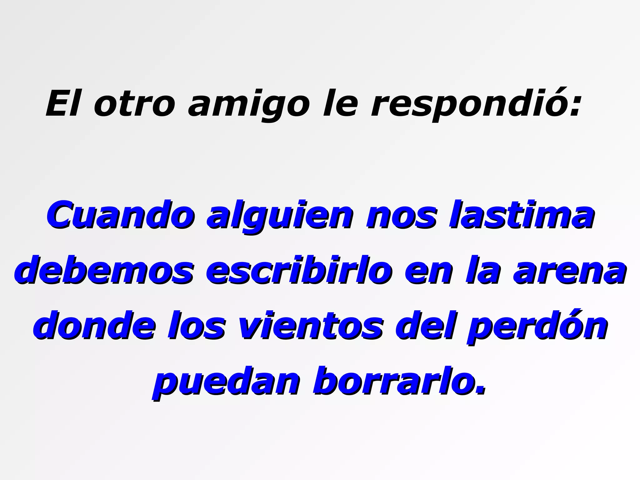 El otro amigo le respondió:  Cuando alguien nos lastima debemos escribirlo en la arena donde los vientos del perdón puedan borrarlo. 