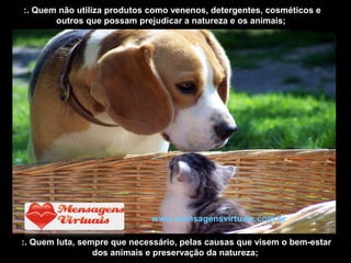 :. Quem não utiliza produtos como venenos, detergentes, cosméticos e
outros que possam prejudicar a natureza e os animais;
:. Quem luta, sempre que necessário, pelas causas que visem o bem-estar
dos animais e preservação da natureza;
www.mensagensvirtuais.com.br
 