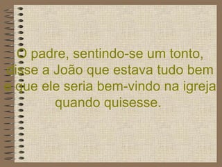 O padre, sentindo-se um tonto, disse a João que estava tudo bem e que ele seria bem-vindo na igreja quando quisesse.   
