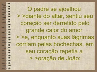 O padre se ajoelhou  > >diante do altar, sentiu seu coração ser derretido pelo grande calor do amor  > >e, enquanto suas lágrimas corriam pelas bochechas, em seu coração repetia a  > >oração de João: 
