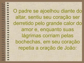 O padre se ajoelhou diante do altar, sentiu seu coração ser derretido pelo grande calor do amor e, enquanto suas lágrimas corriam pelas bochechas, em seu coração repetia a oração de João: 