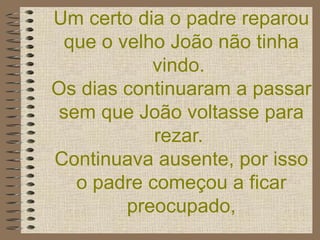 Um certo dia o padre reparou que o velho João não tinha vindo.  Os dias continuaram a passar sem que João voltasse para rezar.  Continuava ausente, por isso o padre começou a ficar preocupado, 