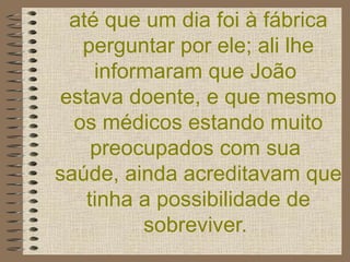 até que um dia foi à fábrica perguntar por ele; ali lhe informaram que João  estava doente, e que mesmo os médicos estando muito preocupados com sua  saúde, ainda acreditavam que tinha a possibilidade de sobreviver.   