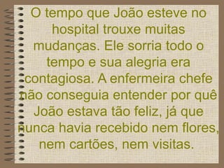 O tempo que João esteve no hospital trouxe muitas mudanças. Ele sorria todo o tempo e sua alegria era contagiosa. A enfermeira chefe não conseguia entender por quê João estava tão feliz, já que nunca havia recebido nem flores, nem cartões, nem visitas.   