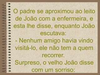 O padre se aproximou ao leito de João com a enfermeira, e esta lhe disse, enquanto João escutava:  - Nenhum amigo havia vindo visitá-lo, ele não tem a quem recorrer.  Surpreso, o velho João disse com um sorriso:    