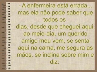 - A enfermeira está errada... mas ela não pode saber que todos os  dias, desde que cheguei aqui, ao meio-dia, um querido amigo meu vem, se senta aqui na cama, me segura as mãos, se inclina sobre mim e diz:   