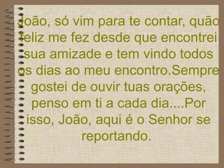 João, só vim para te contar, quão feliz me fez desde que encontrei sua amizade e tem vindo todos os dias ao meu encontro.Sempre gostei de ouvir tuas orações, penso em ti a cada dia....Por isso, João, aqui é o Senhor se reportando.   