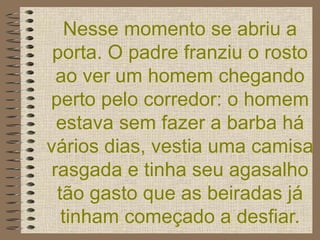 Nesse momento se abriu a porta. O padre franziu o rosto ao ver um homem chegando perto pelo corredor: o homem estava sem fazer a barba há vários dias, vestia uma camisa rasgada e tinha seu agasalho tão gasto que as beiradas já tinham começado a desfiar. 