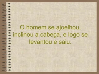 O homem se ajoelhou, inclinou a cabeça, e logo se levantou e saiu. 