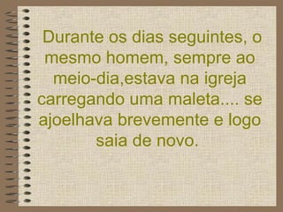 Durante os dias seguintes, o mesmo homem, sempre ao meio-dia,estava na igreja carregando uma maleta.... se ajoelhava brevemente e logo saia de novo.  