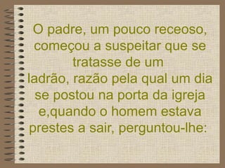 O padre, um pouco receoso, começou a suspeitar que se tratasse de um  ladrão, razão pela qual um dia se postou na porta da igreja e,quando o homem estava prestes a sair, perguntou-lhe:   