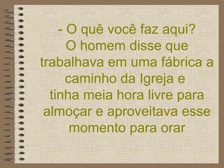 - O quê você faz aqui?  O homem disse que trabalhava em uma fábrica a caminho da Igreja e  tinha meia hora livre para almoçar e aproveitava esse momento para orar 