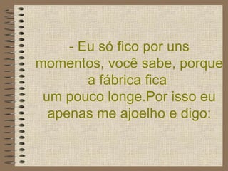 - Eu só fico por uns momentos, você sabe, porque a fábrica fica  um pouco longe.Por isso eu apenas me ajoelho e digo: 