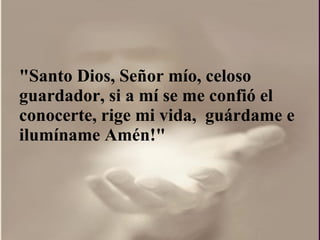"Santo Dios, Señor mío, celoso guardador, si a mí se me confió el conocerte, rige mi vida,  guárdame e ilumíname Amén!"  