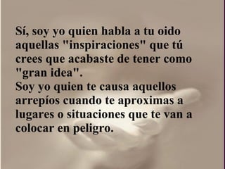 Sí, soy yo quien habla a tu oido aquellas "inspiraciones" que tú crees que acabaste de tener como "gran idea".  Soy yo quien te causa aquellos arrepíos cuando te aproximas a lugares o situaciones que te van a colocar en peligro. 