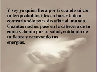 Y soy yo quien llora por ti cuando tú con  tu terquedad insistes en hacer todo al contrario sólo para desafiar al  mundo.  Cuantas noches pasé en la cabecera de tu cama velando por tu salud, cuidando de tu fiebre y renovando tus energías.  