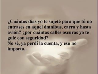 ¿ Cuántos días yo te sujeté para que tú no entrases en aquel ómnibus, carro y hasta avión?  ¿por  cuántas calles oscuras yo te guié con seguridad?  No sé, ya perdí la cuenta, y eso no importa.  