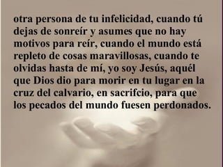 otra persona de tu infelicidad, cuando tú dejas de sonreír y asumes que no hay motivos para reír, cuando el mundo está repleto de cosas maravillosas, cuando te olvidas hasta de mí, yo soy Jesús, aquél que Dios dio para morir en tu lugar en la cruz del calvario, en sacrifcio, para que los pecados del mundo fuesen perdonados.  