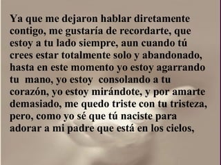 Ya que me dejaron hablar diretamente contigo, me gustaría de recordarte, que estoy a tu lado siempre, aun cuando tú crees estar totalmente solo y abandonado, hasta en este momento yo estoy agarrando tu  mano, yo estoy  consolando a tu corazón, yo estoy mirándote, y por amarte  demasiado, me quedo triste con tu tristeza, pero, como yo sé que tú naciste para adorar a mi padre que está en los cielos,  