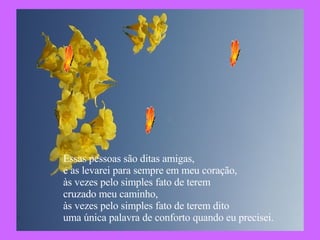 Essas pessoas são ditas amigas,  e as levarei para sempre em meu coração, às vezes pelo simples fato de terem  cruzado meu caminho, às vezes pelo simples fato de terem dito uma única palavra de conforto quando eu precisei. 