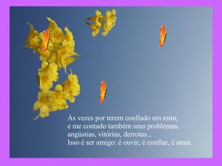 Às vezes por terem confiado em mim,  e me contado também seus problemas, angústias, vitórias, derrotas... Isso é ser amigo: é ouvir, é confiar, é amar.   