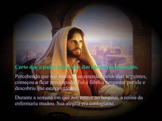 Certo dia, o padre notou que Jim não havia aparecido.  Percebendo que sua ausência se estendeu pelos dias seguintes, começou a ficar preocupado. Foi à fábrica perguntar por ele e descobriu que estava enfermo.  Durante a semana em que Jim esteve no hospital, a rotina da enfermaria mudou. Sua alegria era contagiante.   