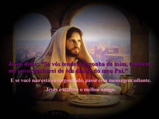 Jesus disse: "Se vós tendes vergonha de mim, também me envergonharei de vós diante do meu Pai."   E se você não está envergonhado, passe essa mensagem adiante. Jesus é sempre o melhor amigo. 