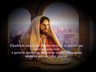 O padre de uma igreja decidiu observar as pessoas que entravam para orar. A porta se abriu e um homem de camisa esfarrapada adentrou pelo corredor central.   