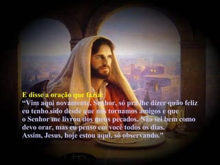 E disse a oração que fazia: “Vim aqui novamente, Senhor, só pra lhe dizer quão feliz eu tenho sido desde que nos tornamos amigos e que o Senhor me livrou dos meus pecados. Não sei bem como devo orar, mas eu penso em você todos os dias. Assim, Jesus, hoje estou aqui, só observando."   