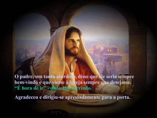 O padre, um tanto aturdido, disse que ele seria sempre bem-vindo e que viesse à igreja sempre que desejasse. “É hora de ir” - disse Jim sorrindo.   Agradeceu e dirigiu-se apressadamente para a porta. 