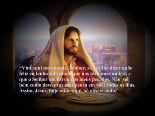   “ Vim aqui novamente, Senhor, só pra lhe dizer quão feliz eu tenho sido desde que nos tornamos amigos e que o Senhor me livrou dos meus pecados. Não  sei bem como devo orar mas penso em você todos os dias. Assim, Jesus, hoje estou aqui, só observando.“ 