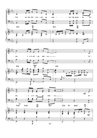 &
?
&
?
bbb
bb
b
bb
b
bb
b
19
.œ œ œ œ œ œ œ
Um ver - da - dei - ro a - mi - go
.œ œ œ œ œ œ œ
19
.œ œ œ œ œ œ œ
Eb2
Eb
G
œ œ
œœ œœ
˙
˙
˙
˙
..œœ œœ œœ œœ .œ
œ
nun - - - ca é tão gran - de. Je -
.œ œ
.
.
œ
œ
œ
œ
œ
œ
œ
œ
.
.
œ
œ
œ
œ
≈
œ œ œ œ
œ œ œ œœ œœœ
Ab2
Ab
Bb
˙
˙
œ
œ
œ
œ
&
?
&
?
bb
b
bb
b
bb
b
bbb
21
.œ œ œ œ œ œ
œ
sus é o A - mi - go mai - or,
.œ œ œ œ œ œ œ
21
œœœœ
œœœœ
œ
œ
œ
œ
œœœœ
œœœœ
œ
œ œ
œ
Eb2
Eb2
G
..œ
j˚
œ œ
.œ œ
..œ
J
œ œ œ
.˙
‰ j
œ
Je -
.˙ ‰ j
œ
œ
Ab2
œœ
œ
≈
œ œ œ
œ
œ
œ
œ
œ
œ
œ
œ
œ .œ
‰. j˚
œ
.˙
˙ ˙
˙
&
?
&
?
bbb
bb
b
bb
b
bb
b
23
.
.
œ
œ
œ
œ œœ œœ œœ
œ
œ œœ
sus é o A - mi - go mai - or,
..œœ œœ œœ œ œ œ
œ
œ
œ
œ œ
23
œ
œœ
œœœ œœœ
œœœ
Fm7
11
Fm7
Ab
Bb Bb7
Œ œ
Œ œ
..œ
J
œ ˙
˙˙ Œ. j
œ
F
Al -
˙
˙ Œ.
J
œ
œ
œœ
œœœ
œœœ
œ œ œ
œ
F
œ
Eb2 Eb Gm7
Eb
G
˙
Œ œ
˙ ˙
- 29 -
 
