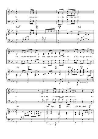 &
?
&
?
bbb
bb
b
bb
b
bb
b
38
.
.œ
œ œœ œœ ˙˙
Só com Je - sus
.
.œ
œ
œ
œ œœ ˙
˙
38
.
..
œ
œœ
œ
œ
œœ œœœ
œ œ œ œ
Fm7
11
Bb
Ab
‰. j˚
œ
œ .œ ‰.
j˚
œ œ
˙ œ
œ
œœ œœ
œ
œ œ ˙
tu - do vol - ta a sor-rir,
œ œ œ ˙
œ
œ
œ
œ
œ
œ œœ œœ ˙˙
œœœ œ œ ..œœ œ œ
Eb2
G
Ab2
≈
œ œ œ˙
˙ ˙
&
?
&
?
bb
b
bb
b
bb
b
bbb
40
.œ œ œ œ œ œ œ
Um ver-da - dei - ro a - mi - go
.œ œ œ œ œ œ œ
40
.œ œ œ œ œ œ œ
Eb2
Eb
G
œ œ
œœ œœ
˙
˙
˙
˙
..œœ œœ œœ œœ .œ œ
nun - ca é tão gran - de. Je -
.œ œ
.
.
œ
œ
œ
œ
œ
œ
œ
œ
.
.
œ
œ
œ
œ
..œœ œ œ œœ œœœ
Ab2
Ab
Bb
˙
˙
œ
œ
œ
œ
.œ œ œ œ œ œ
œ
sus é o A - mi - go mai - or,
.œ œ œ œ œ œ œ
œœœœ
œœœœ
œ
œ
œ
œ
œœœœ
œœœœ
œ
œ œ
œ
Eb2
Eb2
G
..œ
j˚
œ œ
.œ œ
..œ
J
œ œ œ
&
?
&
?
bbb
bb
b
bb
b
bb
b
43
.˙
‰ j
œ
Je -
.˙ ‰
j
œ
43
œ
Ab2
œœ
œ
≈
œ œ œ œ
œ œ
œ
œ
œ
œ
œ .œ
‰. j˚
œ
.˙
˙
˙
˙
.
.œ
œ
œ
œ œœ œœ œœ
œ
œ œœ
sus é o A - mi - go mai - or,
..œœ œœ œœ œ œ œ
œ
œ
œ
œ œ
œ
œœ
œœœ œœœ
œœœ
Fm7
11
Fm7
Ab
Bb Bb7
Œ œ
Œ œ
..œ
J
œ ˙
˙˙ Œ. j
œ
Al -
˙
˙ Œ.
J
œ
œ
œœ
œœœ
œœœ
œ œ œ
œ œ
Eb2 Eb Gm7
Eb
G
˙
œ œ
˙ ˙
- 32 -
 