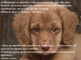 O menininho se agachou e levantou a perna de sua calça para mostrar sua perna esquerda, cruelmente retorcida e inutilizada,  suportada por um grande aparato de metal.  Olhou de novo ao homem e lhe disse: - Bom, eu também não posso correr muito bem, e o cachorrinho vai precisar de alguém que o entenda. O homem estava agora envergonhado e seus olhos se encheram de lágrimas...  Sorriu e disse: 