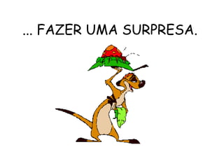 ... FAZER UMA SURPRESA.  